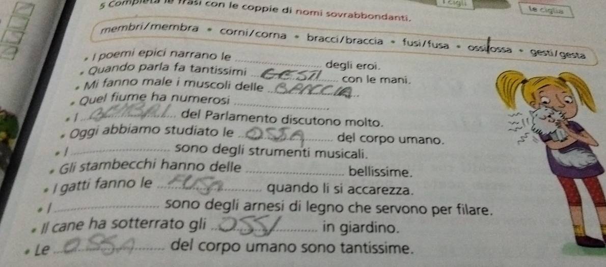 le ciglía 
5 Compieta le trasi con le coppie di nomi sovrabbondanti. 
_ 
membri/membra * corni/corna = bracci/braccia = fusi/fusa = ossilossa + gesti/gesta 
I poemi epicí narrano le 
_ 
* Quando parla fa tantissimi 
degli eroi. 
con le mani. 
_ 
Mi fanno male i muscoli delle 
* Quel fiume ha numerosi_ 
/_ 
del Parlamento discutono molto. 
Oggi abbiamo studiato le _del corpo umano. 
_/ 
sono degli strumenti musicali. 
Gli stambecchi hanno delle _bellissime. 
I gatti fanno le_ 
quando li si accarezza. 
_/ 
sono degli arnesi di legno che servono per filare. 
I cane ha sotterrato gli _in giardino. 
Le_ 
del corpo umano sono tantissime.