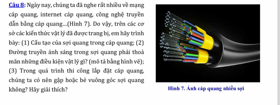 Ngày nay, chúng ta đã nghe rất nhiều về mạng 
cáp quang, internet cáp quang, công nghệ truyền 
dẫn bằng cáp quang...(Hình 7). Do vậy, trên các cơ 
sở các kiến thức vật lý đã được trang bị, em hãy trình 
bày: (1) Cấu tạo của sợi quang trong cáp quang; (2) 
Đường truyền ánh sáng trong sợi quang phải thoả 
mãn những điều kiện vật lý gì? (mô tả bằng hình vẽ); 
(3) Trong quá trình thi công lắp đặt cáp quang, 
chúng ta có nên gập hoặc bẻ vuông góc sợi quang 
không? Hãy giải thích? Hình 7. Ảnh cáp quang nhiều sợi