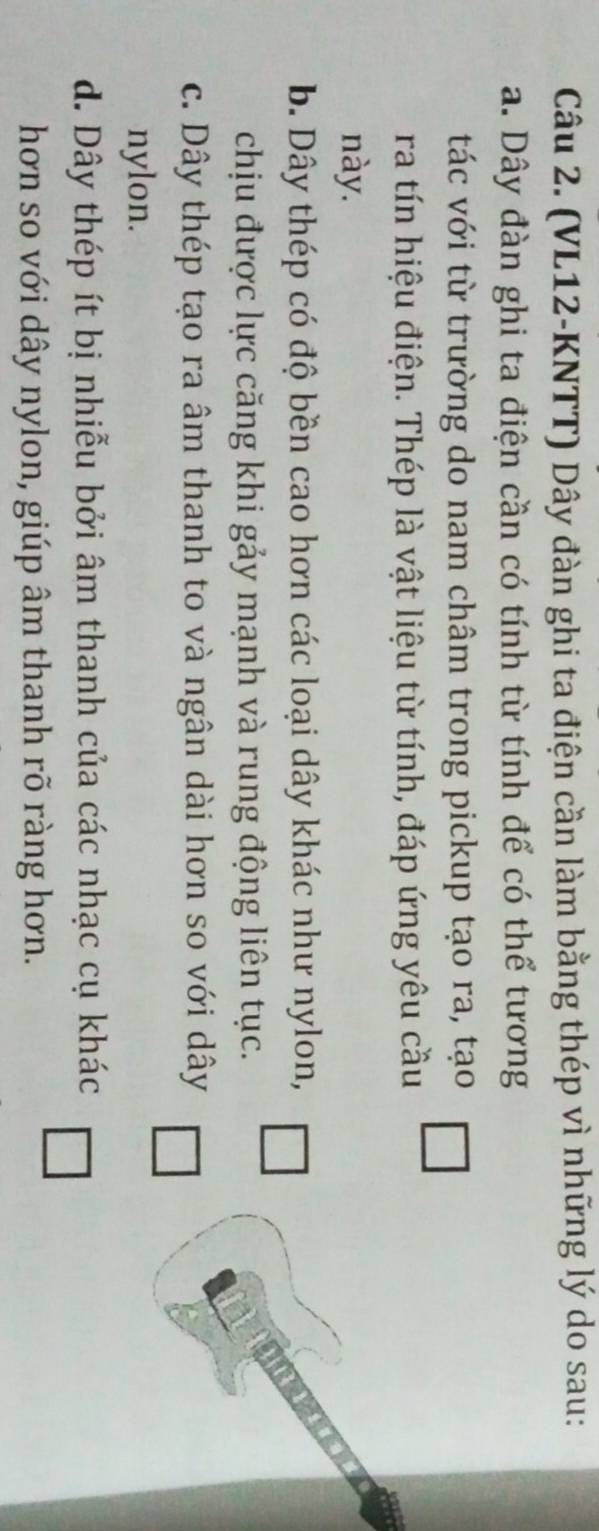 (VL12-KNTT) Dây đàn ghi ta điện cần làm bằng thép vì những lý do sau:
a. Dây đàn ghi ta điện cần có tính từ tính để có thể tương
tác với từ trường do nam châm trong pickup tạo ra, tạo
ra tín hiệu điện. Thép là vật liệu từ tính, đáp ứng yêu cầu
này.
b. Dây thép có độ bền cao hơn các loại dây khác như nylon,
chịu được lực căng khi gảy mạnh và rung động liên tục.
c. Dây thép tạo ra âm thanh to và ngân dài hơn so với dây
nylon.
d. Dây thép ít bị nhiễu bởi âm thanh của các nhạc cụ khác
hơn so với dây nylon, giúp âm thanh rõ ràng hơn.