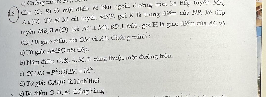 Chứng minh: BI771
1.3 ) Cho (O;R) từ một điểm M bên ngoài đường tròn kẻ tiếp tuyển MA,
A∈ (O). Từ M kẻ cát tuyến MNP, gọi K là trung điểm của NP, kẻ tiếp 
tuyến MB, B∈ (O). Kẻ AC⊥ MB, BD⊥ MA , gọi H là giao điểm của AC và
BD, I là giao điểm của OM và AB. Chứng minh : 
a) Tứ giác AMBO nội tiếp. 
b) Năm điểm O, K, A, M, B cùng thuộc một đường tròn. 
c) OI.OM=R^2 : ( 2 I. IM =IA^2. 
d) Tứ giác OAHB là hình thoi. 
e) Ba điểm O, H,M thẳng hàng.