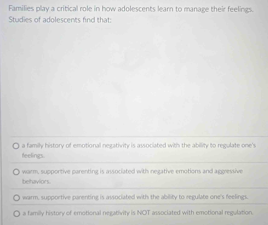 Families play a critical role in how adolescents learn to manage their feelings.
Studies of adolescents find that:
a family history of emotional negativity is associated with the ability to regulate one's
feelings.
warm, supportive parenting is associated with negative emotions and aggressive
behaviors.
warm, supportive parenting is associated with the ability to regulate one's feelings.
a family history of emotional negativity is NOT associated with emotional regulation.