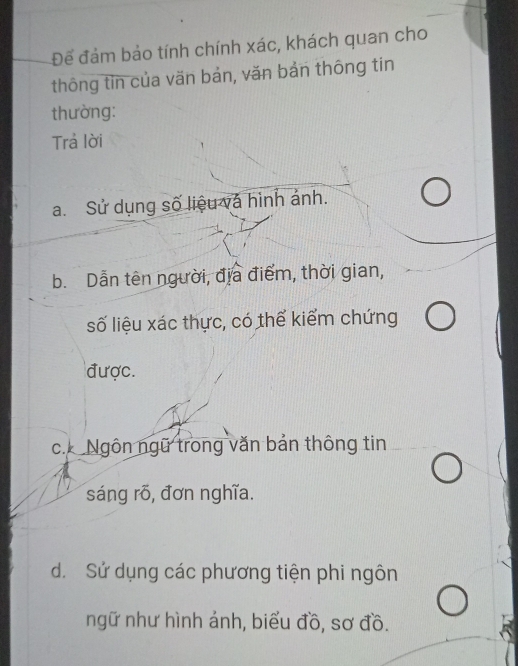 Để đảm bảo tính chính xác, khách quan cho
thông tin của văn bản, văn bản thông tin
thường:
Trả lời
a. Sử dụng số liệu và hình ảnh.
b. Dẫn tên người, địa điểm, thời gian,
số liệu xác thực, có thể kiểm chứng
được.
c. Ngôn ngữ trong văn bản thông tin
sáng rõ, đơn nghĩa.
d. Sử dụng các phương tiện phi ngôn
ngữ như hình ảnh, biểu đồ, sơ đồ.