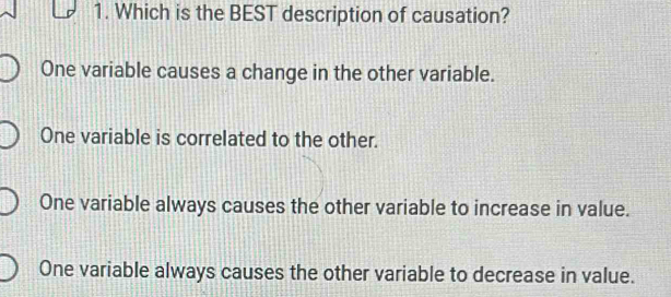 Which is the BEST description of causation?
One variable causes a change in the other variable.
One variable is correlated to the other.
One variable always causes the other variable to increase in value.
One variable always causes the other variable to decrease in value.