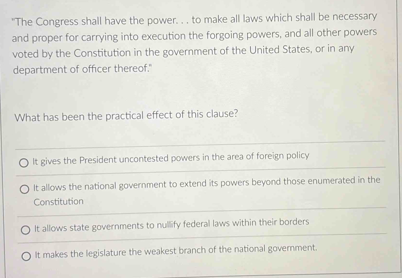 "The Congress shall have the power. . . to make all laws which shall be necessary
and proper for carrying into execution the forgoing powers, and all other powers
voted by the Constitution in the government of the United States, or in any
department of officer thereof."
What has been the practical effect of this clause?
_
_
It gives the President uncontested powers in the area of foreign policy
It allows the national government to extend its powers beyond those enumerated in the
_
Constitution
_
It allows state governments to nullify federal laws within their borders
It makes the legislature the weakest branch of the national government.