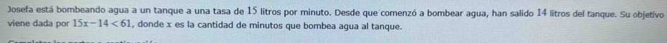 Josefa está bombeando agua a un tanque a una tasa de 15 litros por minuto. Desde que comenzó a bombear agua, han salido 14 litros del tanque. Su objetivo 
viene dada por 15x-14<61</tex> , donde x es la cantidad de minutos que bombea agua al tanque.