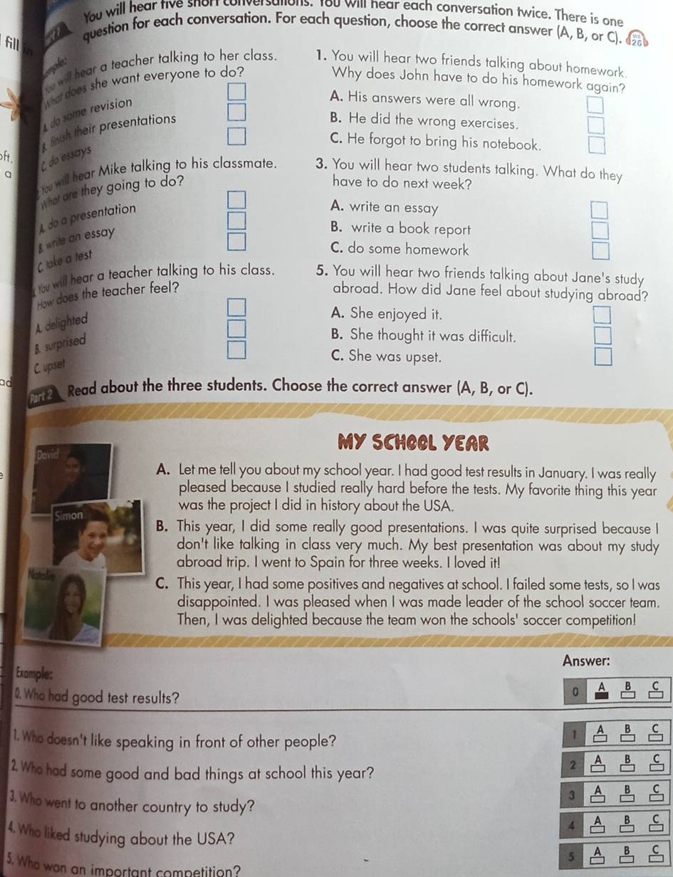 You will hear tive snort conversations. You will hear each conversation twice. There is one
6l
A question for each conversation. For each question, choose the correct answer (A, B, or C). 
cmple:
will hear a teacher talking to her class. 1. You will hear two friends talking about homework.
1 do some revision What does she want everyone to do?
Why does John have to do his homework again?
A. His answers were all wrong.
fnish their presentations
B. He did the wrong exercises.
C. He forgot to bring his notebook.
ft.
q C do essays
t will hear Mike talking to his classmate. 3. You will hear two students talking. What do they
What are they going to do?
have to do next week?
A do a presentation
A. write an essay
write an essay
B. write a book report
C take a test
C. do some homework
t will hear a teacher talking to his class. 5. You will hear two friends talking about Jane's study
How does the teacher feel? abroad. How did Jane feel about studying abroad?
A. delighted
A. She enjoyed it.
B. surprised
B. She thought it was difficult.
C. upset
C. She was upset.
ad
Read about the three students. Choose the correct answer (A, B, or C).
MY SCHOOL YEAR
A. Let me tell you about my school year. I had good test results in January. I was really
pleased because I studied really hard before the tests. My favorite thing this year
was the project I did in history about the USA.
Simon B. This year, I did some really good presentations. I was quite surprised because I
don't like talking in class very much. My best presentation was about my study
abroad trip. I went to Spain for three weeks. I loved it!
C. This year, I had some positives and negatives at school. I failed some tests, so I was
disappointed. I was pleased when I was made leader of the school soccer team.
Then, I was delighted because the team won the schools' soccer competition!
Answer:
Example:
0. Who had good test results?
0 A B C
1. Who doesn't like speaking in front of other people?
1 a B C
2. Who had some good and bad things at school this year?
2 B
3. Who went to another country to study?
3 A B
4 A B C
4. Who liked studying about the USA?
5 A B
5. Who won an important competition?