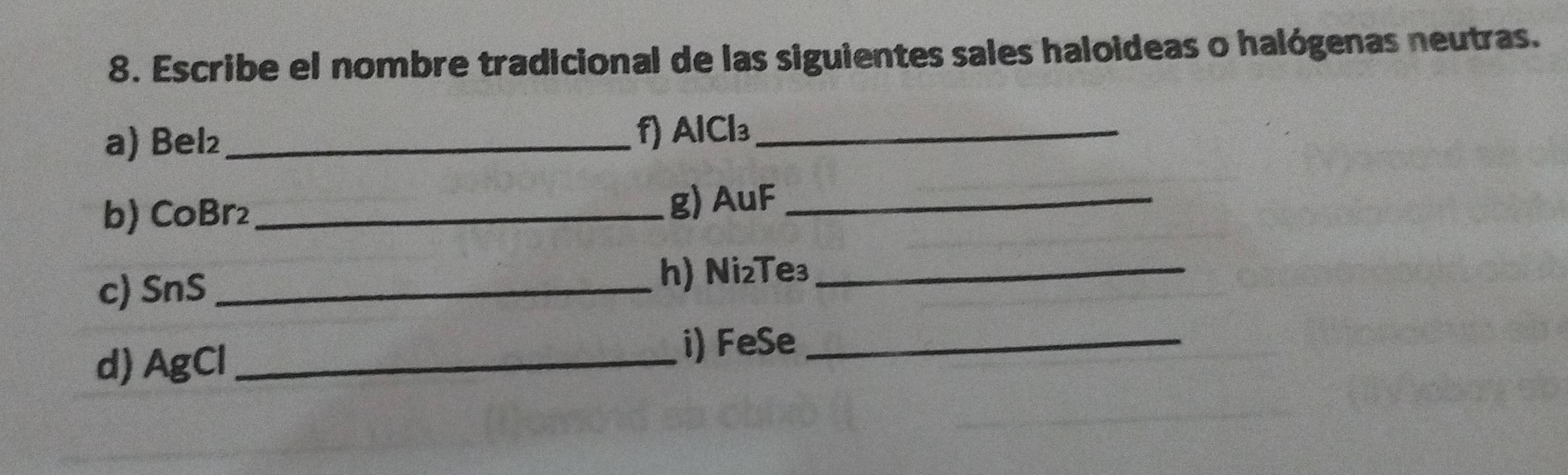 Escribe el nombre tradicional de las siguientes sales haloideas o halógenas neutras. 
a) Bel₂ _ f) AlCl₃ _ 
b) CoBr₂ _ g) AuF _ 
c) SnS _ 
h) Ni₂Te₃ _ 
d) AgCl _ 
i) FeSe _