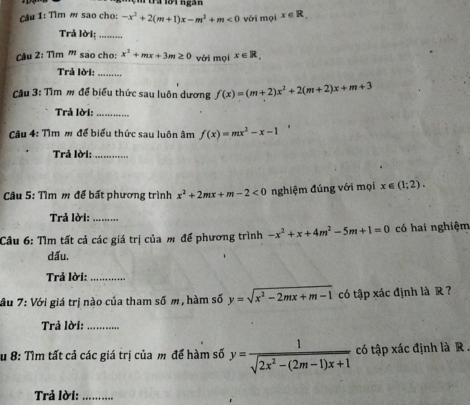 tra lời ngàn 
Câu 1: Tìm m sao cho: -x^2+2(m+1)x-m^2+m<0</tex> với mọi x∈ R, 
Trả lời; .. 
Câu 2: Tìm ' sao cho: x^2+mx+3m≥ 0 với mọi x∈ R. 
Trả lời:_ 
Câu 3: Tìm m để biểu thức sau luôn dương f(x)=(m+2)x^2+2(m+2)x+m+3
Trả lời:_ 
Câu 4: Tìm m để biểu thức sau luôn âm f(x)=mx^2-x-1
Trả lời:_ 
* Câu 5: Tìm m để bất phương trình x^2+2mx+m-2<0</tex> nghiệm đúng với mọi x∈ (1;2). 
Trả lời:_ 
Câu 6: Tìm tất cả các giá trị của m để phương trình -x^2+x+4m^2-5m+1=0 có hai nghiệm 
dấu. 
Trả lời:_ 
âu 7: Với giá trị nào của tham số m , hàm số y=sqrt(x^2-2mx+m-1) có tập xác định là R ? 
Trả lời:_ 
u 8: Tìm tất cả các giá trị của m để hàm số y=  1/sqrt(2x^2-(2m-1)x+1)  có tập xác định là R . 
Trả lời:_