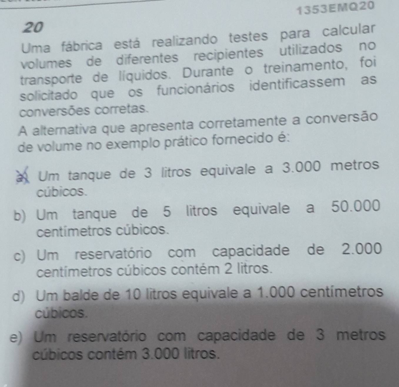 20 1353EMQ20
Uma fábrica está realizando testes para calcular
volumes de diferentes recipientes utilizados no
transporte de líquidos. Durante o treinamento, foi
solicitado que os funcionários identificassem as
conversões corretas.
A alternativa que apresenta corretamente a conversão
de volume no exemplo prático fornecido é:
a Um tanque de 3 litros equivale a 3.000 metros
cúbicos.
b) Um tanque de 5 litros equivale a 50.000
centímetros cúbicos.
c) Um reservatório com capacidade de 2.000
centímetros cúbicos contém 2 litros.
d) Um balde de 10 litros equivale a 1.000 centímetros
cúbicos.
e) Um reservatório com capacidade de 3 metros
cúbicos contém 3.000 litros.