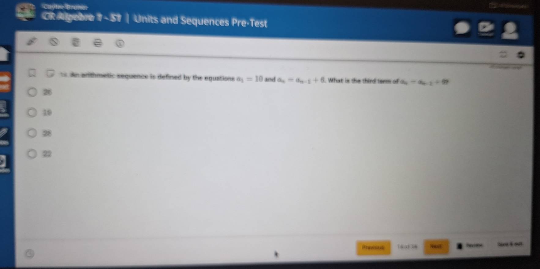 Caylec Bruner
CR Algebra 1 - 51 Units and Sequences Pre-Test
s. An arthmetic sequence is defined by the equations a_1=10 and a_n=a_n-1+6 What is the third term of a_4=a_4-2+67
26
39
28
22
Pravious 14 at 34 Saver & oult