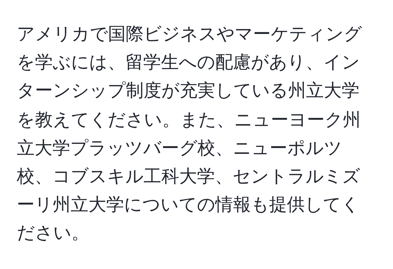 アメリカで国際ビジネスやマーケティングを学ぶには、留学生への配慮があり、インターンシップ制度が充実している州立大学を教えてください。また、ニューヨーク州立大学プラッツバーグ校、ニューポルツ校、コブスキル工科大学、セントラルミズーリ州立大学についての情報も提供してください。