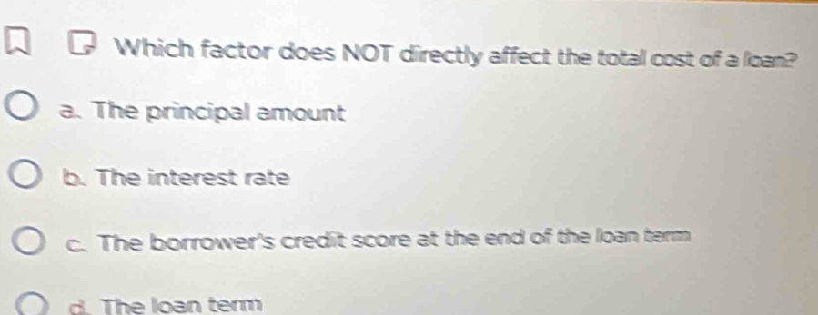 Which factor does NOT directly affect the total cost of a loan?
a. The principal amount
b. The interest rate
c. The borrower's credit score at the end of the loan term
B The loạn term