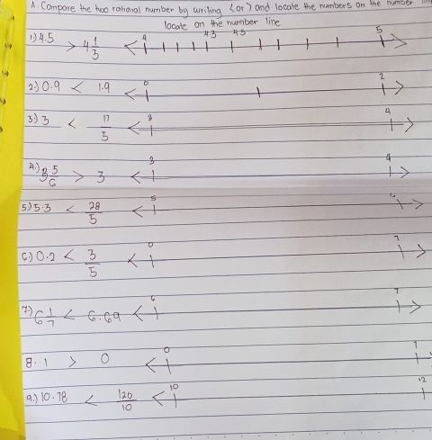 A Compare the two raharal number by wriling (or) and locate the numbers on the humber 
locate on the number line
4.5>4 1/3  4 4.5 45
5
2
23 0.9<1.9
3 ) 3
4
3
4
B 5/6 >3
5) 5.3 sqrt() 
(. ) 0.2 <1</tex>
6 1/7 <6.69<1</tex> 
. 1>0 <1</tex> 
a. ) 10.78 <10</tex>