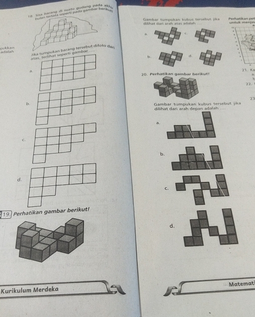 a barang di suatu gudang pada ak
seperti pada gambar berikm
Gambar tumpukan kübus tersebut jika untuk menja Perhatikan pet
dilihat dari arah atas adalah ..
a. c.
.
'
.
adalah jukkan
kan barang tersebut difoto dạn
b. d.
a.
20. Perhatikan gambar berikut! 21. Ka
a
. 
22.
23
b.
Gambar tumpukan kubus tersebut jika
dilihat dari arah depan adalah ..
a.
c.
b.
d.
C.
19. Perhatikan gambar berikut!
d.
Matemati
Kurikulum Merdeka