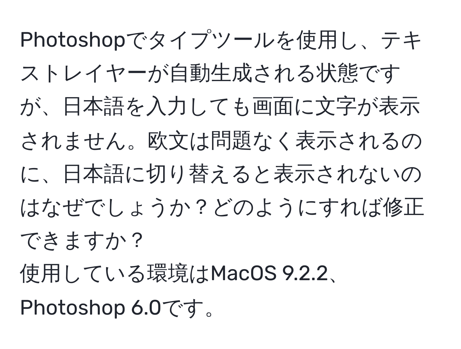 Photoshopでタイプツールを使用し、テキストレイヤーが自動生成される状態ですが、日本語を入力しても画面に文字が表示されません。欧文は問題なく表示されるのに、日本語に切り替えると表示されないのはなぜでしょうか？どのようにすれば修正できますか？  
使用している環境はMacOS 9.2.2、Photoshop 6.0です。