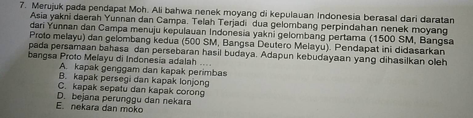 Merujuk pada pendapat Moh. Ali bahwa nenek moyang di kepulauan Indonesia berasal dari daratan
Asia yakni daerah Yunnan dan Campa. Telah Terjadi dua gelombang perpindahan nenek moyang
dari Yunnan dan Campa menuju kepulauan Indonesia yakni gelombang pertama (1500 SM, Bangsa
Proto melayu) dan gelombang kedua (500 SM, Bangsa Deutero Melayu). Pendapat ini didasarkan
pada persamaan bahasa dan persebaran hasil budaya. Adapun kebudayaan yang dihasilkan oleh
bangsa Proto Melayu di Indonesia adalah ....
A. kapak genggam dan kapak perimbas
B. kapak persegi dan kapak lonjong
C. kapak sepatu dan kapak corong
D. bejana perunggu dan nekara
E. nekara dan moko