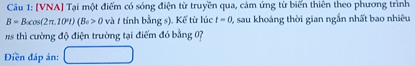 [VNA] Tại một điểm có sóng điện từ truyền qua, cảm ứng từ biến thiên theo phương trình
B=B_0cos (2π .10^st)(B_0>0 và t tính bằng s). Kể từ lúc t=0 0, sau khoảng thời gian ngắn nhất bao nhiêu 
s hì cường độ điện trường tại điểm đó bằng 7
Điền đáp án: