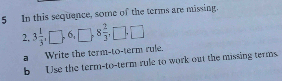 In this sequence, some of the terms are missing.
2, 3 1/3 , □ , 6, □ , 8 2/3 , □ , □
a Write the term-to-term rule. 
b Use the term-to-term rule to work out the missing terms.