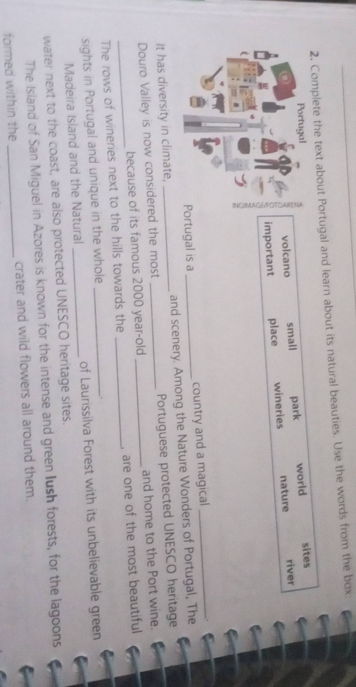 Complete the text about Portugal and learn about its natural beauties. Use the words from the box:
world
sites
volcano small park
important place wineries nature
river
rtugal is a country and a magical_
It has diversity in climate, __and scenery. Among the Nature Wonders of Portugal, The
Douro Valley is now considered the most __Portuguese protected UNESCO heritage
because of its famous 2000 year -old and home to the Port wine.
_The rows of wineries next to the hills towards the _, are one of the most beautiful
sights in Portugal and unique in the whole_
Madeira Island and the Natural _of Laurissilva Forest with its unbelievable green
water next to the coast, are also protected UNESCO heritage sites.
The Island of San Miguel in Azores is known for the intense and green lush forests, for the lagoons
formed within the _crater and wild flowers all around them.