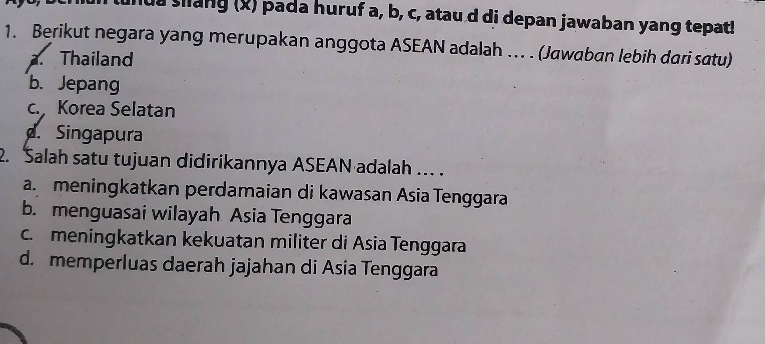 unua slang (x) pada huruf a, b, c, atau d di depan jawaban yang tepat!
1. Berikut negara yang merupakan anggota ASEAN adalah … . (Jawaban lebih dari satu). Thailand
b. Jepang
c. Korea Selatan
d. Singapura
2. Salah satu tujuan didirikannya ASEAN adalah ... .
a.meningkatkan perdamaian di kawasan Asia Tenggara
b. menguasai wilayah Asia Tenggara
c. meningkatkan kekuatan militer di Asia Tenggara
d. memperluas daerah jajahan di Asia Tenggara