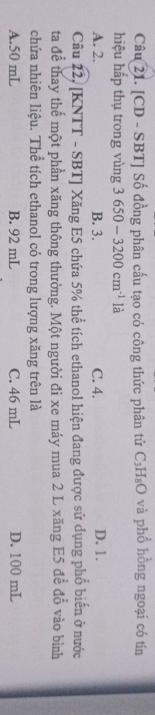 [CD - SBT] Số đồng phân cấu tạo có công thức phân tử C_3H_8O và phổ hồng ngoại có tín
hiệu hấp thụ trong vùng 3650-3200cm^(-1) là
A. 2. B. 3. C. 4. D. 1.
Câu 22, [KNTT - SBT] Xăng E5 chứa 5% thể tích ethanol hiện đang được sử dụng phổ biến ở nước
ta để thay thế một phần xăng thông thường. Một người đi xe máy mua 2 L xăng E5 để đổ vào bình
chứa nhiên liệu. Thể tích ethanol có trong lượng xăng trên là
A. 50 mL B. 92 mL C. 46 mL D. 100 mL