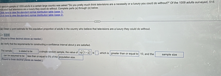 A random sample of 1009 adults in a certain large country was asked "Do you pretty much think televisions are a necessity or a luxury you could do without?" Of the 1009 adults surveyed, 515
ndicated that televisions are a luxury they could do without. Complete parts (a) through (e) below. 
Click here to view the standard normal distribution table (page 1). 
Click here to view the standard normal distribution table (page 2). 
(a) Obtain a point estimate for the population proportion of adults in the country who believe that televisions are a luxury they could do without.
hat p=0.510
(Round to three decimal places as needed.) 
(b) Verify that the requirements for constructing a confidence interval about p are satisfied 
The sample is stated to be a simple random sample, the value of nwidehat p(1-widehat p) is□ which is greater than or equal to 10, and the sample size 
can be assumed to be less than or equal to 5% of the population size. 
(Round to three decimal places as needed.)