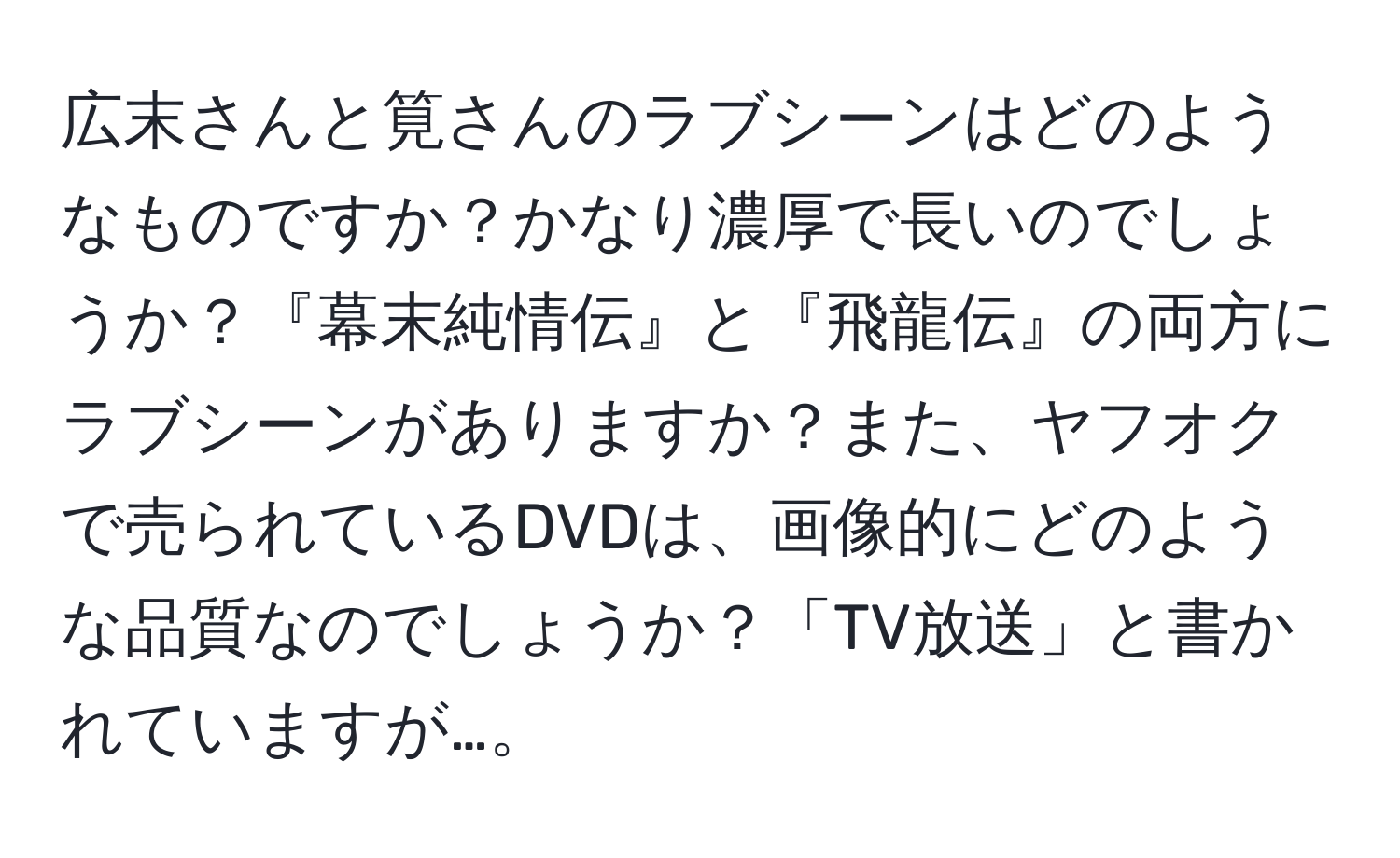 広末さんと筧さんのラブシーンはどのようなものですか？かなり濃厚で長いのでしょうか？『幕末純情伝』と『飛龍伝』の両方にラブシーンがありますか？また、ヤフオクで売られているDVDは、画像的にどのような品質なのでしょうか？「TV放送」と書かれていますが…。