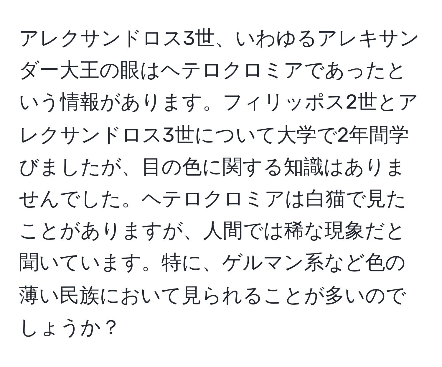 アレクサンドロス3世、いわゆるアレキサンダー大王の眼はヘテロクロミアであったという情報があります。フィリッポス2世とアレクサンドロス3世について大学で2年間学びましたが、目の色に関する知識はありませんでした。ヘテロクロミアは白猫で見たことがありますが、人間では稀な現象だと聞いています。特に、ゲルマン系など色の薄い民族において見られることが多いのでしょうか？