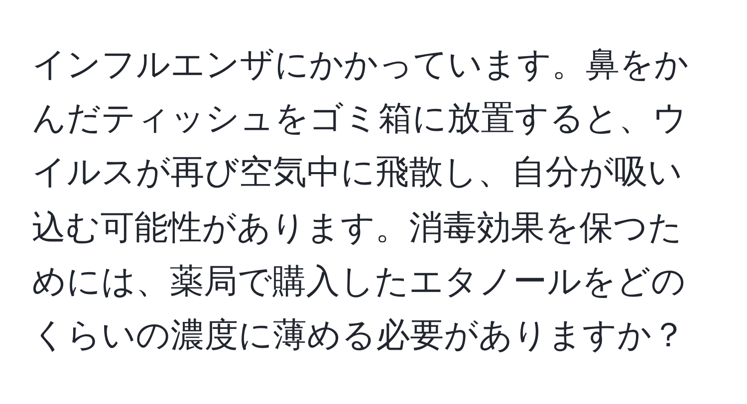 インフルエンザにかかっています。鼻をかんだティッシュをゴミ箱に放置すると、ウイルスが再び空気中に飛散し、自分が吸い込む可能性があります。消毒効果を保つためには、薬局で購入したエタノールをどのくらいの濃度に薄める必要がありますか？