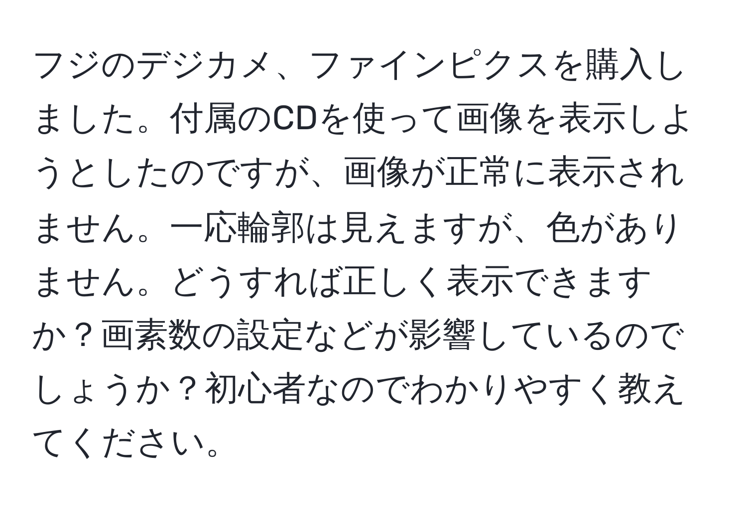 フジのデジカメ、ファインピクスを購入しました。付属のCDを使って画像を表示しようとしたのですが、画像が正常に表示されません。一応輪郭は見えますが、色がありません。どうすれば正しく表示できますか？画素数の設定などが影響しているのでしょうか？初心者なのでわかりやすく教えてください。