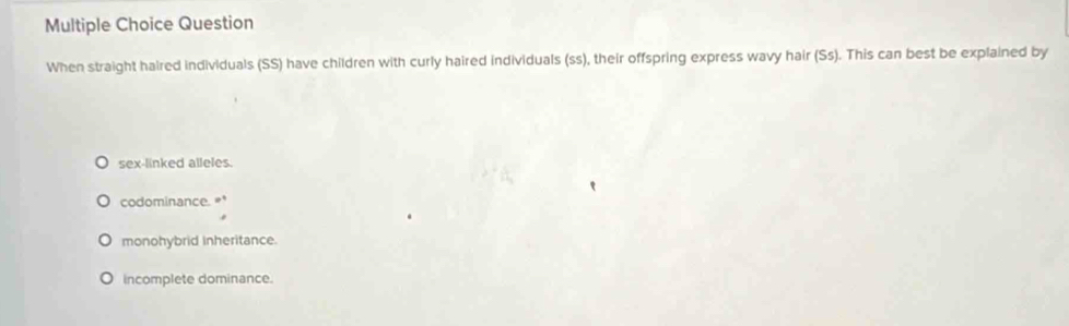 Question
When straight haired individuals (SS) have children with curly haired individuals (ss), their offspring express wavy hair (Ss). This can best be explained by
sex-linked alleles.
codominance. '
monohybrid inheritance.
incomplete dominance.