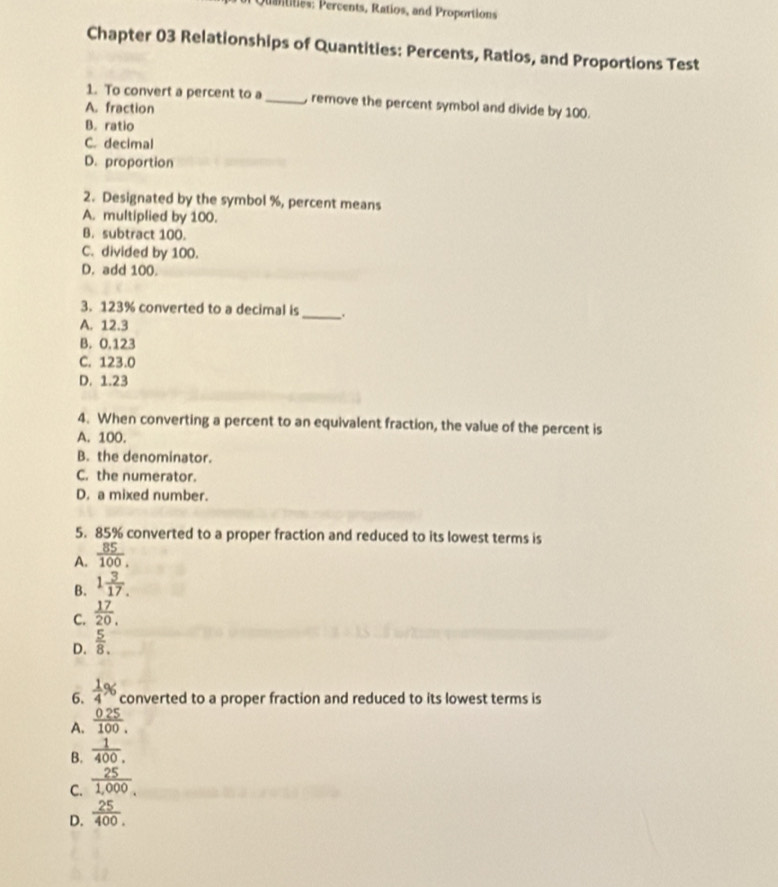 ercents, Ratios, and Proportions
Chapter 03 Relationships of Quantities: Percents, Ratios, and Proportions Test
1. To convert a percent to a_ , remove the percent symbol and divide by 100.
A. fraction
B. ratio
C. decimal
D. proportion
2. Designated by the symbol %, percent means
A. multiplied by 100.
B. subtract 100.
C. divided by 100.
D. add 100.
3. 123% converted to a decimal is _.
A. 12.3
B. 0.123
C. 123.0
D. 1.23
4. When converting a percent to an equivalent fraction, the value of the percent is
A. 100.
B. the denominator.
C. the numerator.
D. a mixed number.
5. 85% converted to a proper fraction and reduced to its lowest terms is
A.  85/100 .
B. 1 3/17. 
C.  17/20 .
D.  5/8 . 
6.  1/4 % converted to a proper fraction and reduced to its lowest terms is
A.  (0.25)/100 . 
B.  1/400 . 
C.  25/1,000. 
D.  25/400 .