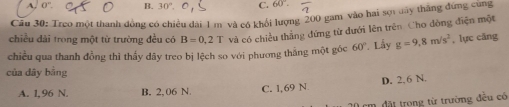 A. o B. 30° C. 60° overline 2
Câu 30: Treo một thanh đồng có chiều đài 1 m và có khổi lượng 200 gam vào hai sợn day thắng đứng cung
chiều dài trong một từ trường đều có B=0,2T và có chiều thằng đứng từ đưới lên trên Cho đòng điện một
chiều qua thanh đồng thì thấy dây treo bị lệch so với phương thẳng một góc 60° * Lấy g=9.8m/s^2 , lực căng
của dây bằng
A. 1,96 N. B. 2, 06 N. C. 1,69 N. D. 2,6 N.
đi trong từ trường đều có