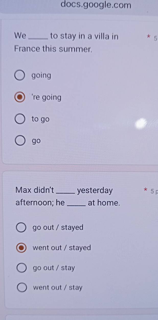 docs.google.com
We_ to stay in a villa in
5
France this summer.
going
’re going
to go
go
Max didn't _yesterday * 5p
afternoon; he _at home.
go out / stayed
went out / stayed
go out / stay
went out / stay