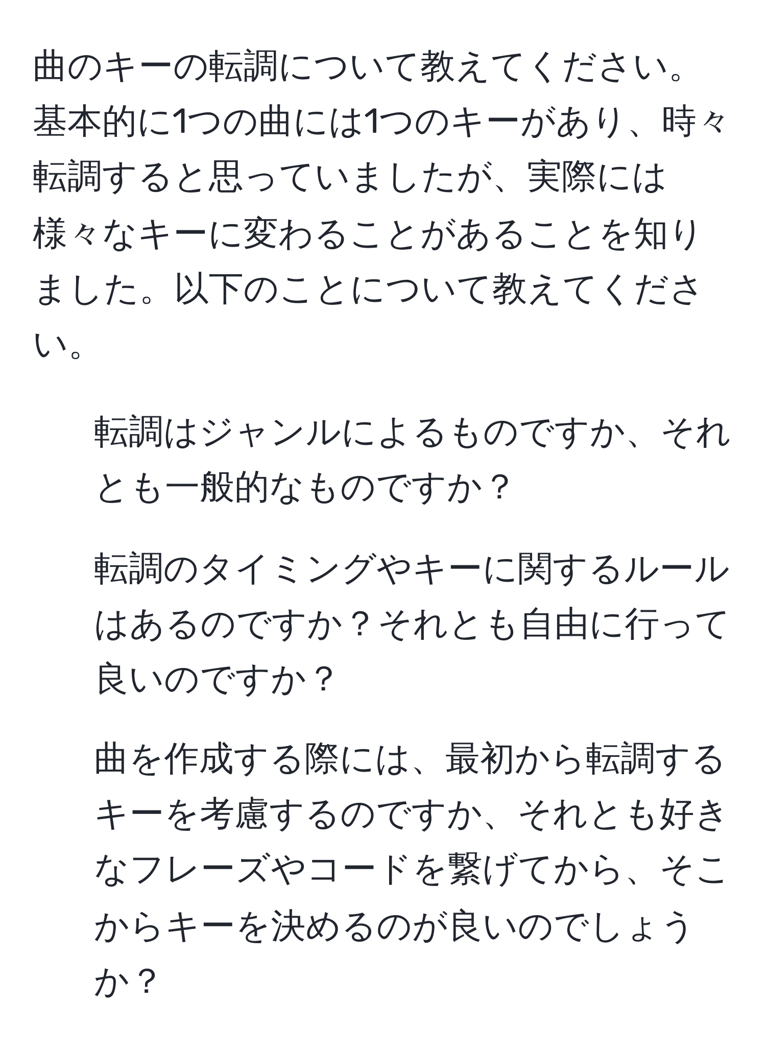 曲のキーの転調について教えてください。基本的に1つの曲には1つのキーがあり、時々転調すると思っていましたが、実際には様々なキーに変わることがあることを知りました。以下のことについて教えてください。  
1. 転調はジャンルによるものですか、それとも一般的なものですか？  
2. 転調のタイミングやキーに関するルールはあるのですか？それとも自由に行って良いのですか？  
3. 曲を作成する際には、最初から転調するキーを考慮するのですか、それとも好きなフレーズやコードを繋げてから、そこからキーを決めるのが良いのでしょうか？