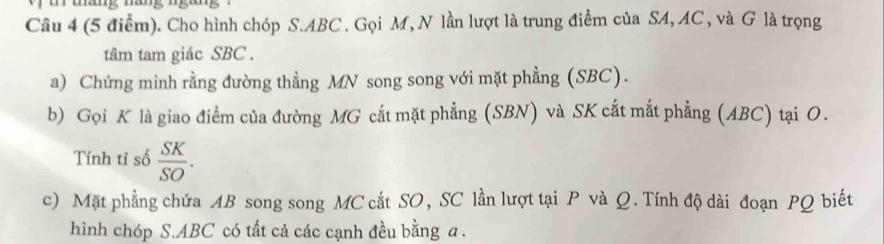 Cho hình chóp S. ABC. Gọi M, N lần lượt là trung điểm của SA, AC , và G là trọng 
tâm tam giác SBC. 
a) Chứng minh rằng đường thằng MN song song với mặt phẳng (SBC). 
b) Gọi K là giao điểm của đường MG cắt mặt phẳng (SBN) và SK cắt mắt phẳng (ABC) tại O. 
Tính tỉ số  SK/SO . 
c) Mặt phẳng chứa AB song song MC cắt SO, SC lần lượt tại P và Q. Tính độ dài đoạn PQ biết 
hình chóp S. ABC có tất cả các cạnh đều bằng a.