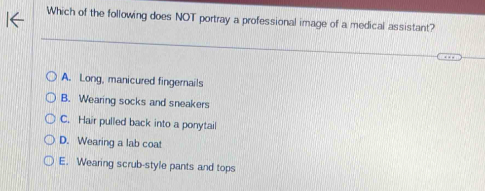 Which of the following does NOT portray a professional image of a medical assistant?
A. Long, manicured fingernails
B. Wearing socks and sneakers
C. Hair pulled back into a ponytail
D. Wearing a lab coat
E. Wearing scrub-style pants and tops