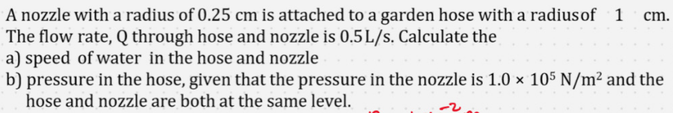 A nozzle with a radius of 0.25 cm is attached to a garden hose with a radiusof 1 cm. 
The flow rate, Q through hose and nozzle is 0.5 L/s. Calculate the 
a) speed of water in the hose and nozzle 
b) pressure in the hose, given that the pressure in the nozzle is 1.0* 10^5N/m^2 and the 
hose and nozzle are both at the same level.