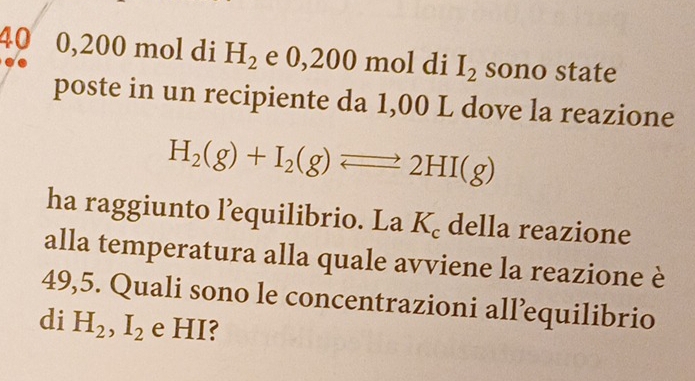 40 0,200 mol di H_2 e 0,200 mol di I_2 sono state 
poste in un recipiente da 1,00 L dove la reazione
H_2(g)+I_2(g)leftharpoons 2HI(g)
ha raggiunto l’equilibrio. La K_c della reazione 
alla temperatura alla quale avviene la reazione è
49,5. Quali sono le concentrazioni all’equilibrio 
di H_2, I_2 e HI?