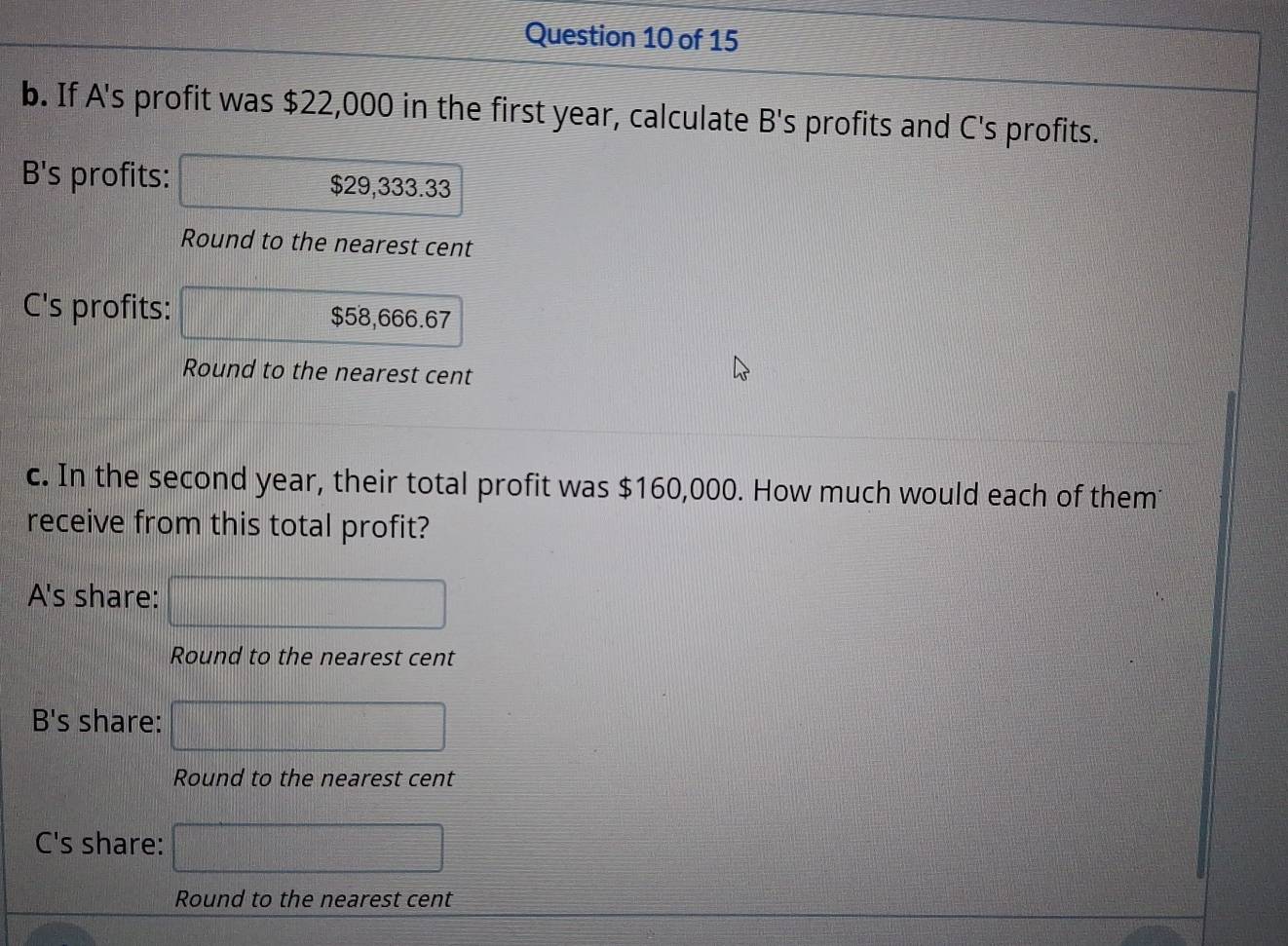 If A's profit was $22,000 in the first year, calculate B's profits and C's profits.
B's profits: $29,333.33
Round to the nearest cent
C's profits: $58,666.67
Round to the nearest cent
c. In the second year, their total profit was $160,000. How much would each of them
receive from this total profit?
A's share: □ 
Round to the nearest cent
B's share: □ 
Round to the nearest cent
C's share: □ 
Round to the nearest cent