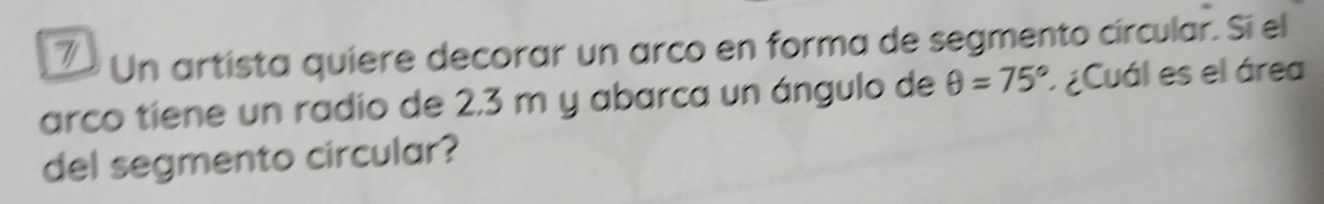 Un artista quiere decorar un arco en forma de segmento círcular. Sí el 
arco tiene un radio de 2,3 m y abarca un ángulo de θ =75° * ¿Cuál es el área 
del segmento circular?