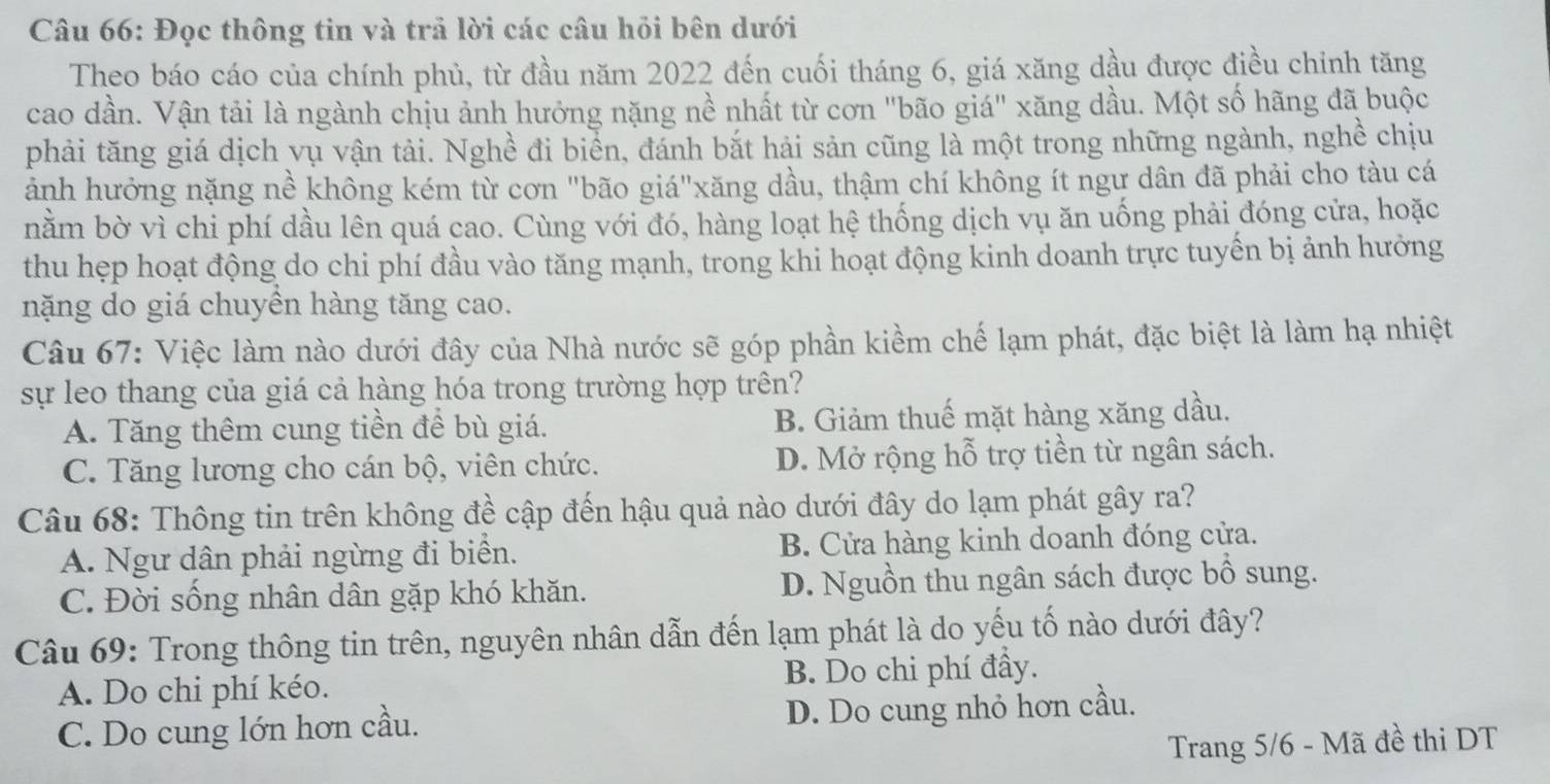 Đọc thông tin và trả lời các câu hỏi bên dưới
Theo báo cáo của chính phủ, từ đầu năm 2022 đến cuối tháng 6, giá xăng dầu được điều chỉnh tăng
cao dần. Vận tải là ngành chịu ảnh hưởng nặng nề nhất từ cơn "bão giá" xăng dầu. Một số hãng đã buộc
phải tăng giá dịch vụ vận tải. Nghề đi biển, đánh bắt hải sản cũng là một trong những ngành, nghề chịu
ảành hưởng nặng nề không kém từ cơn "bão giá"xăng dầu, thậm chí không ít ngư dân đã phải cho tàu cá
nằm bờ vì chi phí dầu lên quá cao. Cùng với đó, hàng loạt hệ thống dịch vụ ăn uống phải đóng cửa, hoặc
thu hẹp hoạt động do chi phí đầu vào tăng mạnh, trong khi hoạt động kinh doanh trực tuyến bị ảnh hưởng
nặng do giá chuyền hàng tăng cao.
Câu 67: Việc làm nào dưới đây của Nhà nước sẽ góp phần kiềm chế lạm phát, đặc biệt là làm hạ nhiệt
sự leo thang của giá cả hàng hóa trong trường hợp trên?
A. Tăng thêm cung tiền để bù giá. B. Giảm thuế mặt hàng xăng dầu.
C. Tăng lương cho cán bộ, viên chức. D. Mở rộng hỗ trợ tiền từ ngân sách.
Câu 68: Thông tin trên không đề cập đến hậu quả nào dưới đây do lạm phát gây ra?
A. Ngư dân phải ngừng đi biển. B. Cửa hàng kinh doanh đóng cửa.
C. Đời sống nhân dân gặp khó khăn. D. Nguồn thu ngân sách được bổ sung.
Câu 69: Trong thông tin trên, nguyên nhân dẫn đến lạm phát là do yếu tố nào dưới đây?
A. Do chi phí kéo. B. Do chi phí đầy.
C. Do cung lớn hơn cầu. D. Do cung nhỏ hơn cầu.
Trang 5/6 - Mã đề thi DT