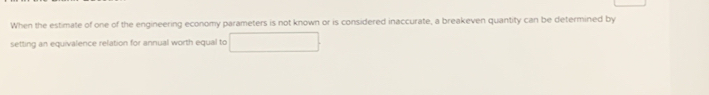 When the estimate of one of the engineering economy parameters is not known or is considered inaccurate, a breakeven quantity can be determined by 
setting an equivalence relation for annual worth equal to