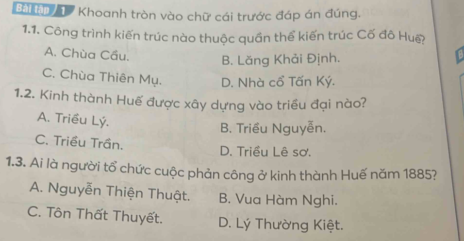 Bàiậ T Khoanh tròn vào chữ cái trước đáp án đúng.
1.1. Công trình kiến trúc nào thuộc quần thể kiến trúc Cố đô Huế?
A. Chùa Cầu. 8
B. Lăng Khải Định.
C. Chùa Thiên Mụ.
D. Nhà cổ Tấn Ký.
1.2. Kinh thành Huế được xây dựng vào triều đại nào?
A. Triều Lý.
B. Triều Nguyễn.
C. Triều Trần.
D. Triều Lê sơ.
1.3. Ai là người tổ chức cuộc phản công ở kinh thành Huế năm 1885?
A. Nguyễn Thiện Thuật. B. Vua Hàm Nghi.
C. Tôn Thất Thuyết.
D. Lý Thường Kiệt.