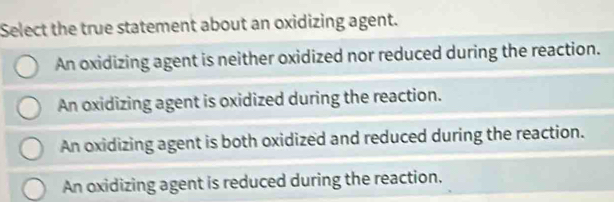 Select the true statement about an oxidizing agent.
An oxidizing agent is neither oxidized nor reduced during the reaction.
An oxidizing agent is oxidized during the reaction.
An oxidizing agent is both oxidized and reduced during the reaction.
An oxidizing agent is reduced during the reaction.