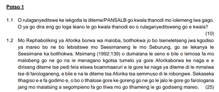 Potso 1 
1.1 O rulaganyeditswe ke lekgotla la diteme/PANSALB go kwala thanodi mo lolemeng Iwa gago. 
O ya go dira eng go loga leano le go kwala thanodi eo o rulaganyeditsweng go e kwala? 
(10) 
1.2 Mo Rephaboliking ya Aforika borwa wa maloba, botlhokwa jo bo tseneletseng jwa kgodiso 
ya mareo bo ne bo lebisitswe mo Seesimaneng le mo Seburung, go se lekanya le 
Seesimane ka botlhokwa. Msimang (1992:139) o dumalana le seno e bile o lemosa fa mo 
malobeng go ne go na le menagano kgotsa tumelo ya gore Aforikaborwa ke naga e e 
dirisang diteme tse pedi fela etswa boammaaruri e le gore ke naga ya diteme di le mmalwa 
tse di farologaneng, e bile e na le diteme tsa Aforika tsa semmuso di le robongwe. Sekaseka 
tlhagiso e e fa godimo e, o bo o tlhalose gore ke goreng go ne go le jalo le gore go farologana 
jang mo malatsing a segompieno fa go tliwa mo go tlhameng le go godiseng mareo. (25)