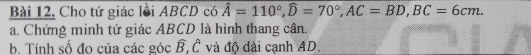 Cho tứ giác lồi ABCD có hat A=110°, widehat D=70°, AC=BD, BC=6cm. 
a. Chứng minh tứ giác ABCD là hình thang cân. 
b. Tính số đo của các góc widehat B, widehat C và độ đài cạnh AD.