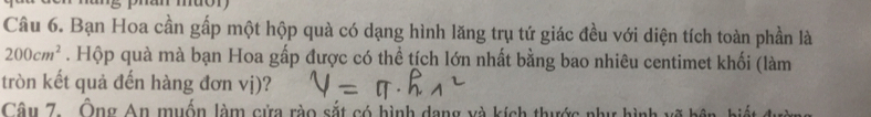 phan muor 
Câu 6. Bạn Hoa cần gấp một hộp quà có dạng hình lăng trụ tứ giác đều với diện tích toàn phần là
200cm^2. Hộp quà mà bạn Hoa gấp được có thể tích lớn nhất bằng bao nhiêu centimet khối (làm 
tròn kết quả đến hàng đơn vị)? 
Câu 7. Ông An muốn làm cửa rào sắt có hình dang và kích thước như h