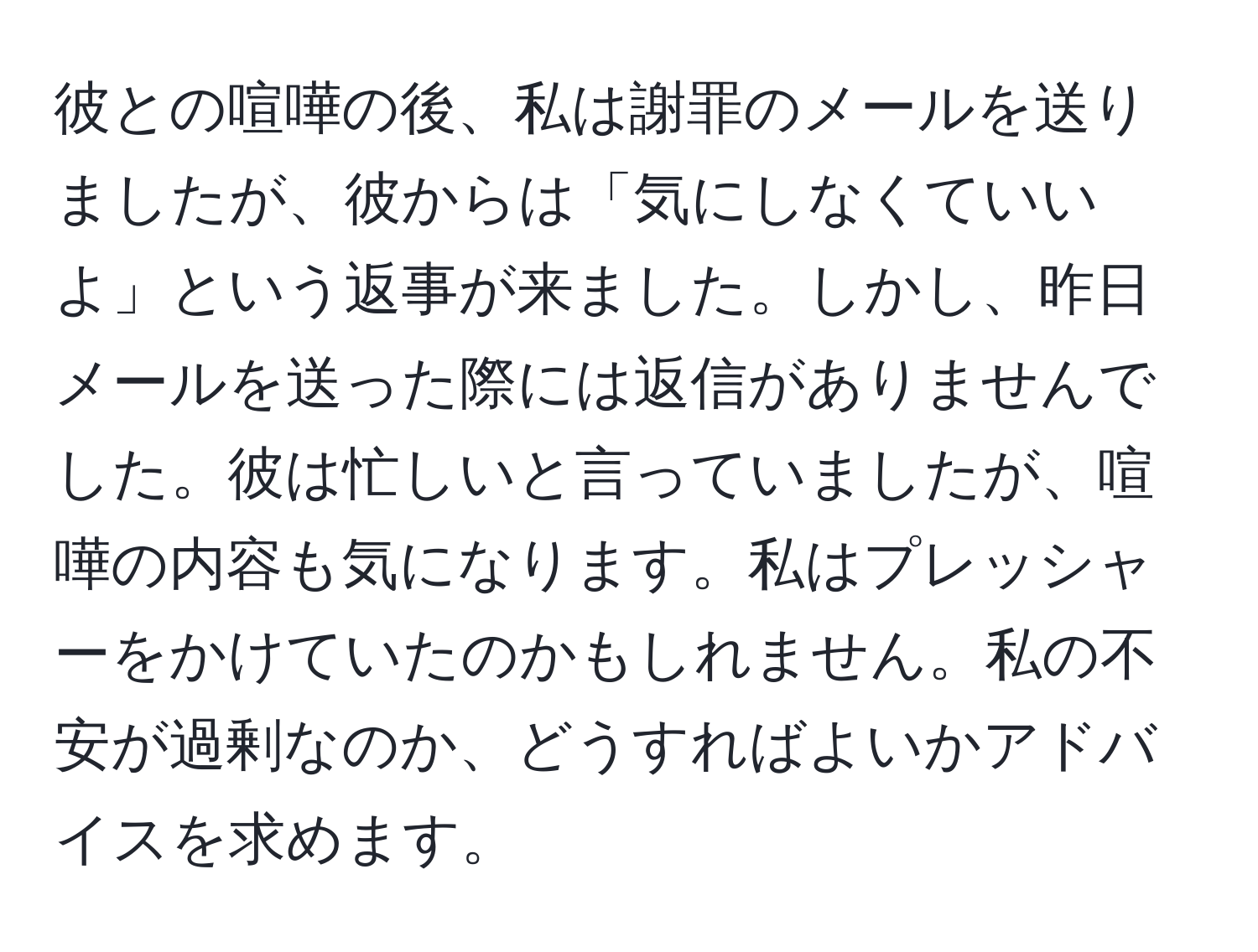 彼との喧嘩の後、私は謝罪のメールを送りましたが、彼からは「気にしなくていいよ」という返事が来ました。しかし、昨日メールを送った際には返信がありませんでした。彼は忙しいと言っていましたが、喧嘩の内容も気になります。私はプレッシャーをかけていたのかもしれません。私の不安が過剰なのか、どうすればよいかアドバイスを求めます。