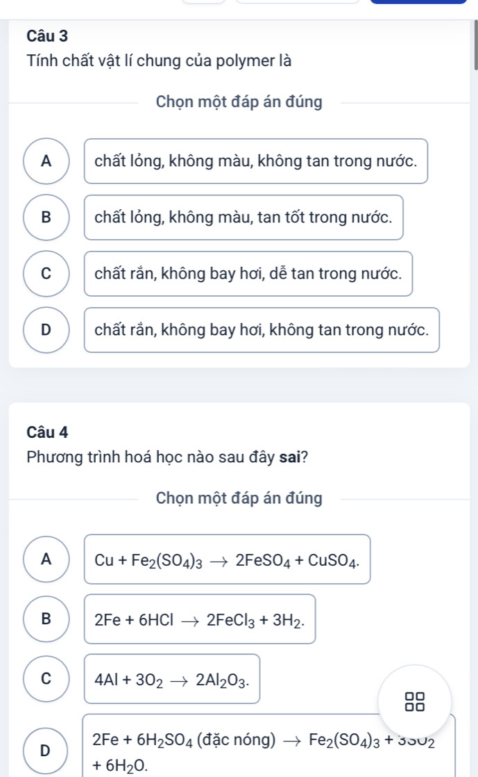 Tính chất vật lí chung của polymer là
Chọn một đáp án đúng
A chất lỏng, không màu, không tan trong nước.
B chất lỏng, không màu, tan tốt trong nước.
C chất rắn, không bay hơi, dễ tan trong nước.
D chất rắn, không bay hơi, không tan trong nước.
Câu 4
Phương trình hoá học nào sau đây sai?
Chọn một đáp án đúng
A Cu+Fe_2(SO_4)_3to 2FeSO_4+CuSO_4.
B 2Fe+6HClto 2FeCl_3+3H_2.
C 4Al+3O_2to 2Al_2O_3.
D 2Fe+6H_2SO_4(dicnong)to Fe_2(SO_4)_3+3JU_2
+6H_2O.